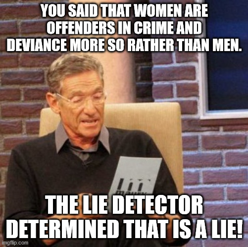 Maury Lie Detector Meme | YOU SAID THAT WOMEN ARE OFFENDERS IN CRIME AND DEVIANCE MORE SO RATHER THAN MEN. THE LIE DETECTOR DETERMINED THAT IS A LIE! | image tagged in memes,maury lie detector | made w/ Imgflip meme maker