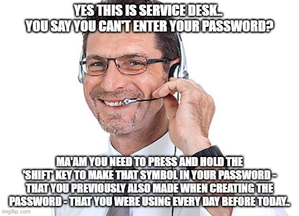 #37 in the '99 ways to make Service Desk laugh at you' best selling Novel.. | YES THIS IS SERVICE DESK..  YOU SAY YOU CAN'T ENTER YOUR PASSWORD? MA'AM YOU NEED TO PRESS AND HOLD THE 'SHIFT' KEY TO MAKE THAT SYMBOL IN YOUR PASSWORD - THAT YOU PREVIOUSLY ALSO MADE WHEN CREATING THE PASSWORD - THAT YOU WERE USING EVERY DAY BEFORE TODAY.. | image tagged in helpdesk guy,it support meme,password meme,change password meme,service desk meme,people are idiots meme | made w/ Imgflip meme maker