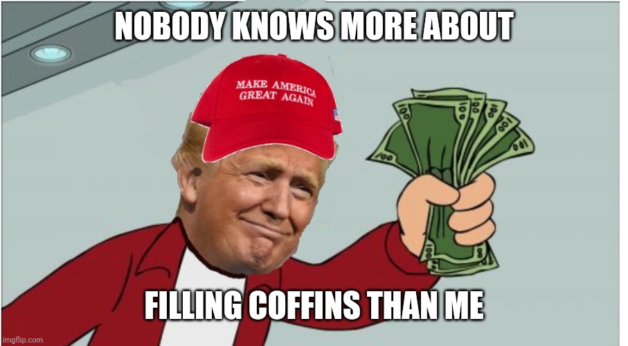 Trump shut up and take my money | NOBODY KNOWS MORE ABOUT; FILLING COFFINS THAN ME | image tagged in trump shut up and take my money | made w/ Imgflip meme maker