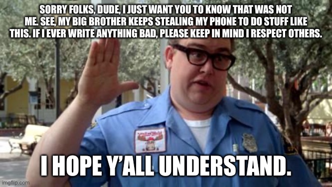 Sorry Folks | SORRY FOLKS, DUDE, I JUST WANT YOU TO KNOW THAT WAS NOT ME. SEE, MY BIG BROTHER KEEPS STEALING MY PHONE TO DO STUFF LIKE THIS. IF I EVER WRITE ANYTHING BAD, PLEASE KEEP IN MIND I RESPECT OTHERS. I HOPE Y’ALL UNDERSTAND. | image tagged in sorry folks | made w/ Imgflip meme maker