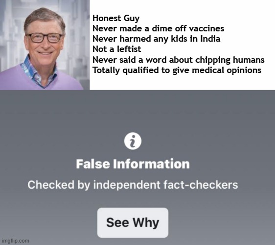 Gates FB Fake Fact Check Parody | Honest Guy
Never made a dime off vaccines
Never harmed any kids in India
Not a leftist
Never said a word about chipping humans
Totally qualified to give medical opinions | image tagged in gates,vaccine,fake fact checker,fb fact check | made w/ Imgflip meme maker