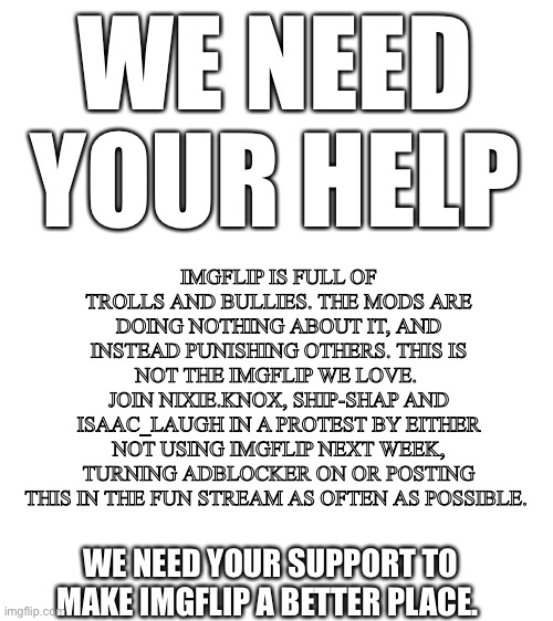 Let’s bring back the Imgflip we love by participating in the Week of Protest (9th-16th August) | WE NEED YOUR HELP; IMGFLIP IS FULL OF TROLLS AND BULLIES. THE MODS ARE DOING NOTHING ABOUT IT, AND INSTEAD PUNISHING OTHERS. THIS IS NOT THE IMGFLIP WE LOVE. 
JOIN NIXIE.KNOX, SHIP-SHAP AND ISAAC_LAUGH IN A PROTEST BY EITHER NOT USING IMGFLIP NEXT WEEK, TURNING ADBLOCKER ON OR POSTING THIS IN THE FUN STREAM AS OFTEN AS POSSIBLE. WE NEED YOUR SUPPORT TO MAKE IMGFLIP A BETTER PLACE. | image tagged in week of protest,nixieknox,ship-shap,get rid of the trolls,bring back the imgflip we love | made w/ Imgflip meme maker