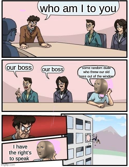 Boardroom Meeting Suggestion | who am I to you; our boss; our boss; some random dude who threw our old boss out of the window; I have the right's to speak | image tagged in memes,boardroom meeting suggestion | made w/ Imgflip meme maker