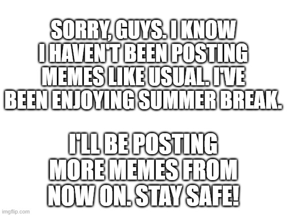 By the way, if anyone wants to be mod on my streams, just ask. | SORRY, GUYS. I KNOW I HAVEN'T BEEN POSTING MEMES LIKE USUAL. I'VE BEEN ENJOYING SUMMER BREAK. I'LL BE POSTING MORE MEMES FROM NOW ON. STAY SAFE! | image tagged in blank white template | made w/ Imgflip meme maker