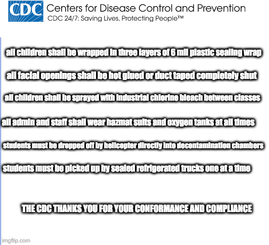 CDC school guidelines | all children shall be wrapped in three layers of 6 mil plastic sealing wrap; all facial openings shall be hot glued or duct taped completely shut; all children shall be sprayed with industrial chlorine bleach between classes; all admin and staff shall wear hazmat suits and oxygen tanks at all times; students must be dropped off by helicopter directly into decontamination chambers; students must be picked up by sealed refrigerated trucks one at a time; THE CDC THANKS YOU FOR YOUR CONFORMANCE AND COMPLIANCE | image tagged in cdc,covid | made w/ Imgflip meme maker