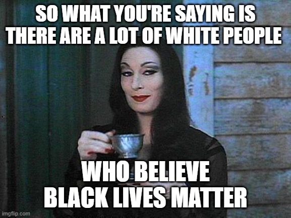 Morticia drinking tea | SO WHAT YOU'RE SAYING IS
THERE ARE A LOT OF WHITE PEOPLE WHO BELIEVE
BLACK LIVES MATTER | image tagged in morticia drinking tea | made w/ Imgflip meme maker