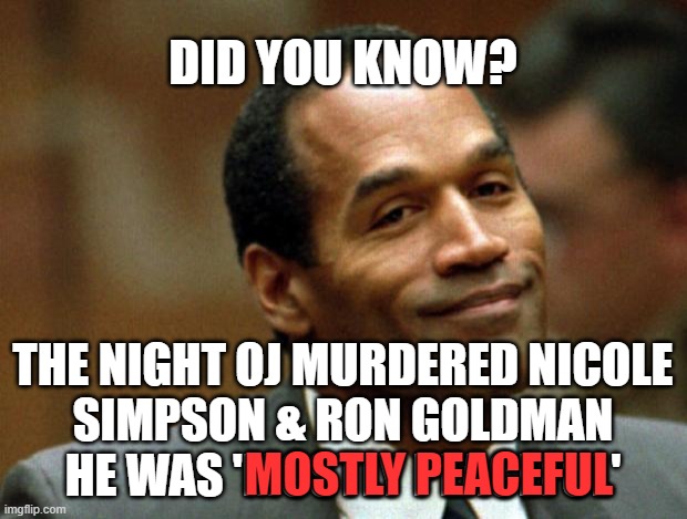 MOSTLY PEACEFUL | DID YOU KNOW? THE NIGHT OJ MURDERED NICOLE
SIMPSON & RON GOLDMAN
HE WAS 'MOSTLY PEACEFUL'; MOSTLY PEACEFUL | image tagged in msm,oj simpson,liberal hypocrisy,blm,antifa,msm lies | made w/ Imgflip meme maker