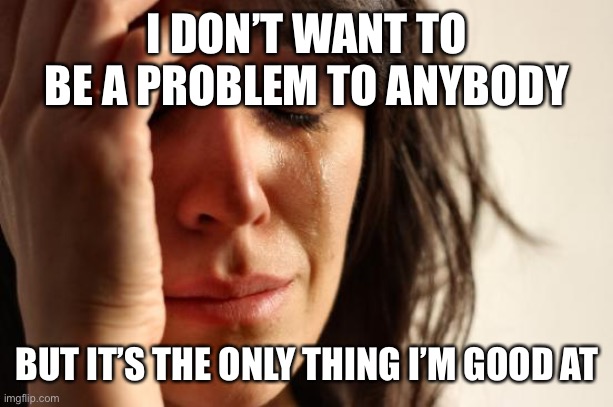 First World Problems | I DON’T WANT TO BE A PROBLEM TO ANYBODY; BUT IT’S THE ONLY THING I’M GOOD AT | image tagged in memes,first world problems | made w/ Imgflip meme maker