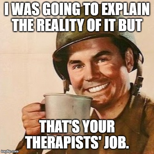 That's your therapists' job. | I WAS GOING TO EXPLAIN THE REALITY OF IT BUT; THAT'S YOUR THERAPISTS' JOB. | image tagged in coffee soldier,reality,therapist | made w/ Imgflip meme maker