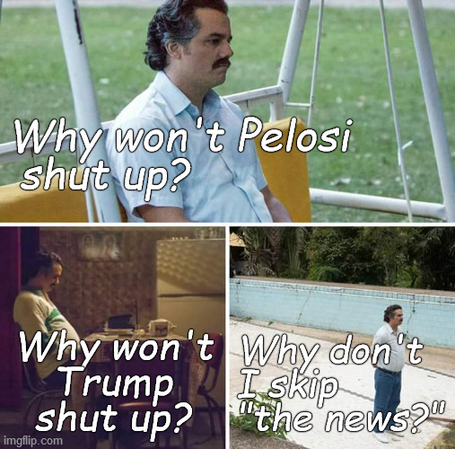 Sad Pablo Escobar adding up the time he's wasted and asking himself the ace question. | Why won't Pelosi
 shut up? Why won't
Trump
shut up? Why don't
I skip
"the news?" | image tagged in sad pablo escobar,nancy pelosi,donald trump,politics stink,douglie,stop wasting your time | made w/ Imgflip meme maker
