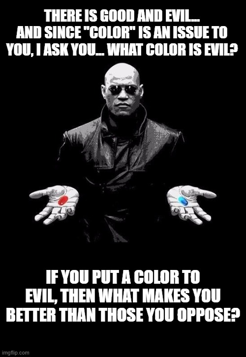The color of evil. | THERE IS GOOD AND EVIL... AND SINCE "COLOR" IS AN ISSUE TO YOU, I ASK YOU... WHAT COLOR IS EVIL? IF YOU PUT A COLOR TO EVIL, THEN WHAT MAKES YOU BETTER THAN THOSE YOU OPPOSE? | image tagged in morpheus matrix taller | made w/ Imgflip meme maker