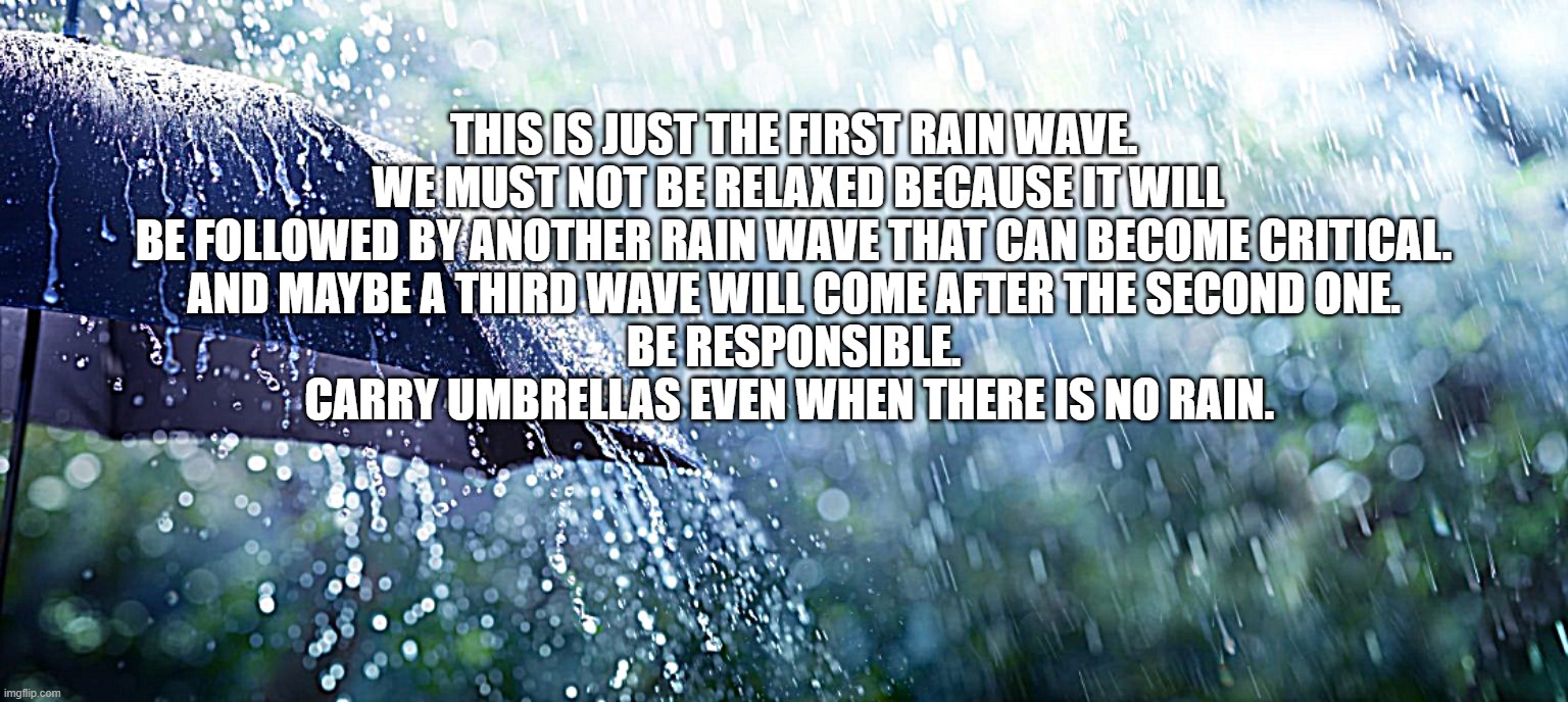 THIS IS JUST THE FIRST RAIN WAVE. 
WE MUST NOT BE RELAXED BECAUSE IT WILL BE FOLLOWED BY ANOTHER RAIN WAVE THAT CAN BECOME CRITICAL. 
AND MAYBE A THIRD WAVE WILL COME AFTER THE SECOND ONE. 
BE RESPONSIBLE. 
CARRY UMBRELLAS EVEN WHEN THERE IS NO RAIN. | made w/ Imgflip meme maker