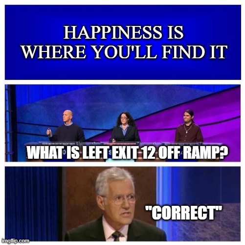 Jeopardy Blank | HAPPINESS IS WHERE YOU'LL FIND IT; WHAT IS LEFT EXIT 12 OFF RAMP? "CORRECT" | image tagged in jeopardy blank,crossover,meme | made w/ Imgflip meme maker