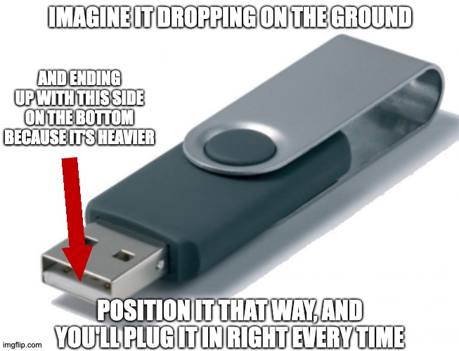 I Wasn't Aware This Was Such A Widespread Issue | IMAGINE IT DROPPING ON THE GROUND; AND ENDING UP WITH THIS SIDE ON THE BOTTOM BECAUSE IT'S HEAVIER; POSITION IT THAT WAY, AND YOU'LL PLUG IT IN RIGHT EVERY TIME | image tagged in memes,usb,advice | made w/ Imgflip meme maker