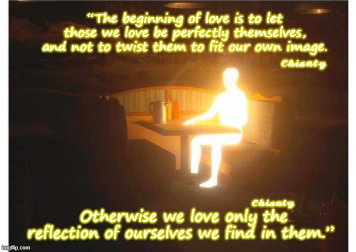 The beginning | “The beginning of love is to let those we love be perfectly themselves, and not to twist them to fit our own image. 𝓒𝓱𝓲𝓪𝓷𝓽𝔂; Otherwise we love only the reflection of ourselves we find in them.”; 𝓒𝓱𝓲𝓪𝓷𝓽𝔂 | image tagged in reflection | made w/ Imgflip meme maker