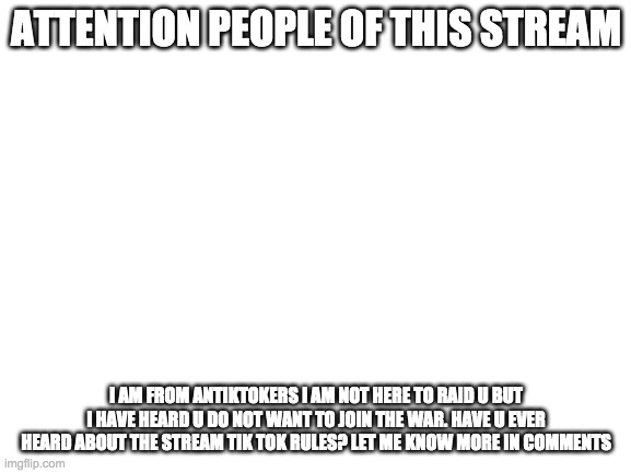 Blank White Template | ATTENTION PEOPLE OF THIS STREAM; I AM FROM ANTIKTOKERS I AM NOT HERE TO RAID U BUT I HAVE HEARD U DO NOT WANT TO JOIN THE WAR. HAVE U EVER HEARD ABOUT THE STREAM TIK TOK RULES? LET ME KNOW MORE IN COMMENTS | image tagged in blank white template | made w/ Imgflip meme maker