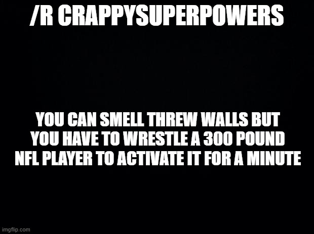 Black background | /R CRAPPYSUPERPOWERS; YOU CAN SMELL THREW WALLS BUT YOU HAVE TO WRESTLE A 300 POUND NFL PLAYER TO ACTIVATE IT FOR A MINUTE | image tagged in black background | made w/ Imgflip meme maker