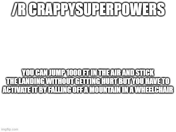 Blank White Template | /R CRAPPYSUPERPOWERS; YOU CAN JUMP 1000 FT IN THE AIR AND STICK THE LANDING WITHOUT GETTING HURT BUT YOU HAVE TO ACTIVATE IT BY FALLING OFF A MOUNTAIN IN A WHEELCHAIR | image tagged in blank white template | made w/ Imgflip meme maker