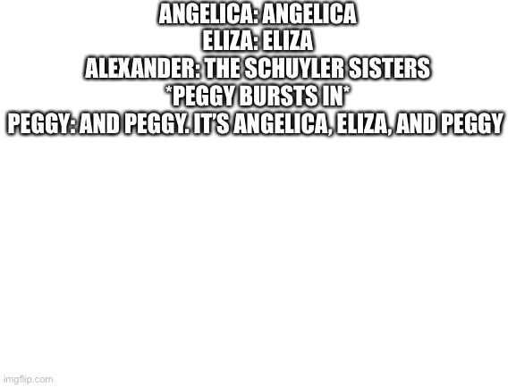 I made it myself | ANGELICA: ANGELICA

ELIZA: ELIZA

ALEXANDER: THE SCHUYLER SISTERS

*PEGGY BURSTS IN*

PEGGY: AND PEGGY. IT’S ANGELICA, ELIZA, AND PEGGY | image tagged in blank white template | made w/ Imgflip meme maker