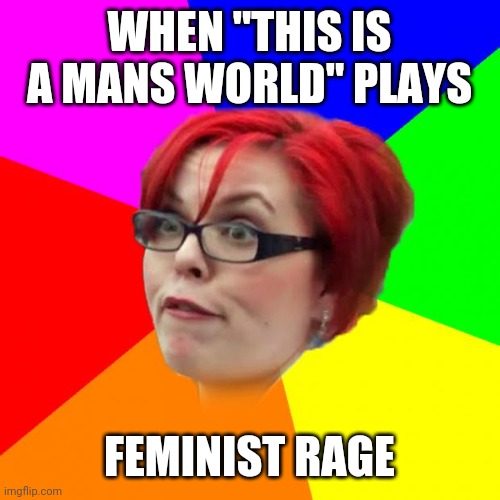 Yep | WHEN "THIS IS A MANS WORLD" PLAYS; FEMINIST RAGE | image tagged in angry feminist | made w/ Imgflip meme maker