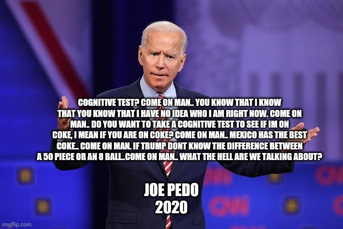 Joe biden | COGNITIVE TEST? COME ON MAN.. YOU KNOW THAT I KNOW THAT YOU KNOW THAT I HAVE NO IDEA WHO I AM RIGHT NOW. COME ON MAN.. DO YOU WANT TO TAKE A COGNITIVE TEST TO SEE IF IM ON COKE, I MEAN IF YOU ARE ON COKE? COME ON MAN.. MEXICO HAS THE BEST COKE.. COME ON MAN. IF TRUMP DONT KNOW THE DIFFERENCE BETWEEN A 50 PIECE OR AN 8 BALL..COME ON MAN.. WHAT THE HELL ARE WE TALKING ABOUT? JOE PEDO
2020 | image tagged in joe biden | made w/ Imgflip meme maker