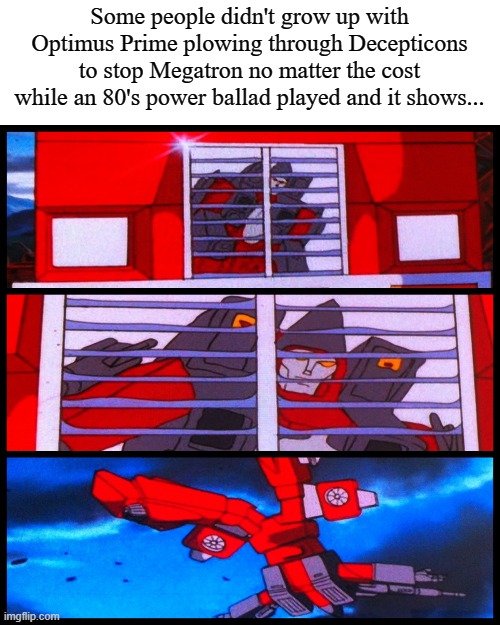 decepticon reflecting in optimus' grill | Some people didn't grow up with Optimus Prime plowing through Decepticons to stop Megatron no matter the cost while an 80's power ballad played and it shows... | image tagged in decepticon reflecting in optimus' grill | made w/ Imgflip meme maker