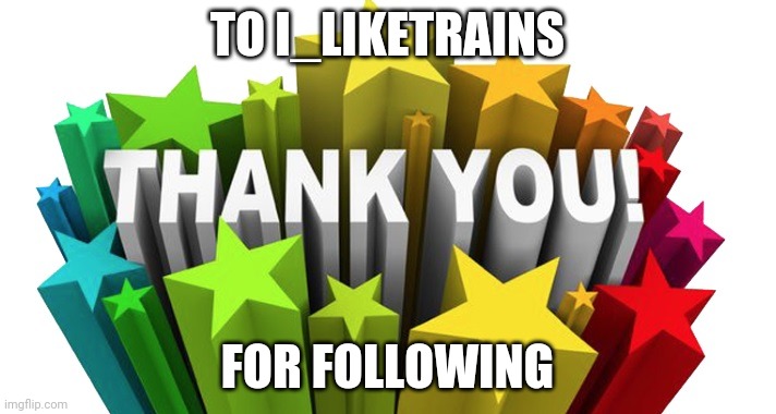 thank you | TO I_LIKETRAINS; FOR FOLLOWING | image tagged in thank you | made w/ Imgflip meme maker