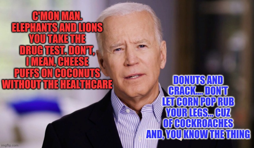 Biden cognitive decline fell off a cliff | C'MON MAN. ELEPHANTS AND LIONS YOU TAKE THE DRUG TEST. DON'T, I MEAN, CHEESE PUFFS ON COCONUTS WITHOUT THE HEALTHCARE; DONUTS AND CRACK.... DON'T LET CORN POP RUB YOUR LEGS... CUZ OF COCKROACHES AND, YOU KNOW THE THING | image tagged in joe biden 2020,hidin' biden | made w/ Imgflip meme maker