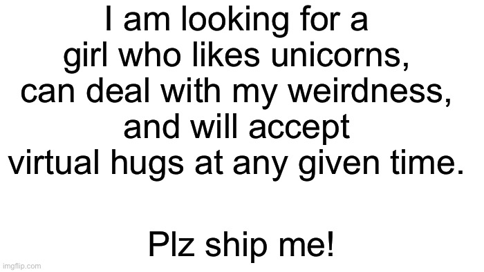 Please ship me! | I am looking for a girl who likes unicorns, can deal with my weirdness, and will accept virtual hugs at any given time. Plz ship me! | image tagged in transparent,taken | made w/ Imgflip meme maker