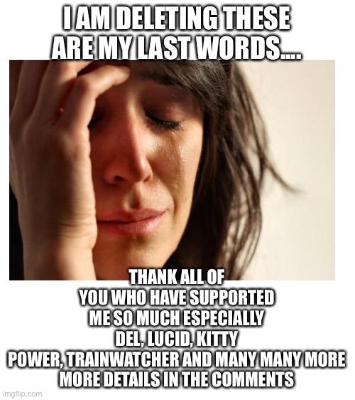 Sorry guys ? Just remember that I_Am_That_Loric | I AM DELETING THESE ARE MY LAST WORDS.... THANK ALL OF YOU WHO HAVE SUPPORTED ME SO MUCH ESPECIALLY DEL, LUCID, KITTY POWER, TRAINWATCHER AND MANY MANY MORE

MORE DETAILS IN THE COMMENTS | image tagged in blank white template | made w/ Imgflip meme maker