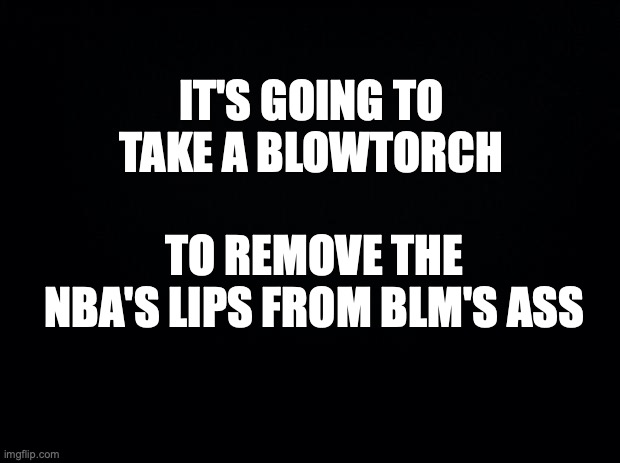 Black background | IT'S GOING TO TAKE A BLOWTORCH; TO REMOVE THE NBA'S LIPS FROM BLM'S ASS | image tagged in black background,nba,blm | made w/ Imgflip meme maker