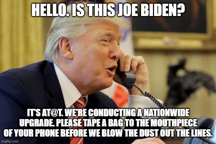 Hello. Is this Joe Biden. It's AT&T | HELLO. IS THIS JOE BIDEN? IT'S AT@T. WE'RE CONDUCTING A NATIONWIDE UPGRADE. PLEASE TAPE A BAG TO THE MOUTHPIECE OF YOUR PHONE BEFORE WE BLOW THE DUST OUT THE LINES. | image tagged in donald trump memes | made w/ Imgflip meme maker