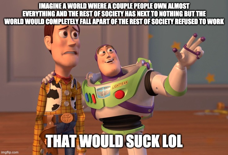 X, X Everywhere | IMAGINE A WORLD WHERE A COUPLE PEOPLE OWN ALMOST EVERYTHING AND THE REST OF SOCIETY HAS NEXT TO NOTHING BUT THE WORLD WOULD COMPLETELY FALL APART OF THE REST OF SOCIETY REFUSED TO WORK; THAT WOULD SUCK LOL | image tagged in memes,x x everywhere | made w/ Imgflip meme maker