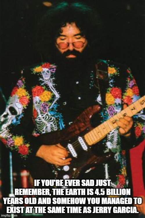 IF YOU'RE EVER SAD JUST REMEMBER, THE EARTH IS 4.5 BILLION YEARS OLD AND SOMEHOW YOU MANAGED TO EXIST AT THE SAME TIME AS JERRY GARCIA. | image tagged in jerry garcia,days between | made w/ Imgflip meme maker
