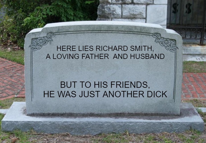 Gravestone | HERE LIES RICHARD SMITH, A LOVING FATHER  AND HUSBAND; BUT TO HIS FRIENDS, HE WAS JUST ANOTHER DICK | image tagged in gravestone | made w/ Imgflip meme maker