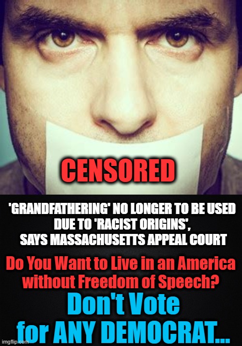 No End to the Insanity of the Left | CENSORED; 'GRANDFATHERING' NO LONGER TO BE USED 

DUE TO 'RACIST ORIGINS', 
SAYS MASSACHUSETTS APPEAL COURT; Do You Want to Live in an America 
without Freedom of Speech? Don't Vote for ANY DEMOCRAT... | image tagged in politics,political meme,liberalism,democratic socialism,insanity,freedom of speech | made w/ Imgflip meme maker