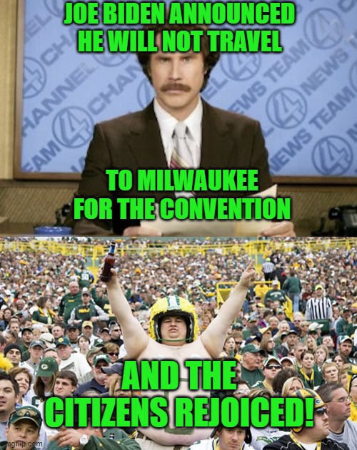 Yay team! | JOE BIDEN ANNOUNCED HE WILL NOT TRAVEL; TO MILWAUKEE FOR THE CONVENTION; AND THE CITIZENS REJOICED! | image tagged in memes,ron burgundy,overweight packers fan,milwaukee,biden,packers | made w/ Imgflip meme maker