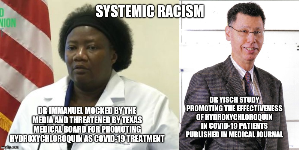 Systemic Racism in medical community | SYSTEMIC RACISM; DR IMMANUEL MOCKED BY THE MEDIA AND THREATENED BY TEXAS MEDICAL BOARD FOR PROMOTING HYDROXYCHLOROQUIN AS COVID-19 TREATMENT; DR YISCH STUDY PROMOTING THE EFFECTIVENESS OF HYDROXYCHLOROQUIN IN COVID-19 PATIENTS PUBLISHED IN MEDICAL JOURNAL | image tagged in covid-19,hydroxychloroquin,racism,medicine | made w/ Imgflip meme maker