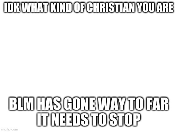 blm has gone too far | IDK WHAT KIND OF CHRISTIAN YOU ARE; BLM HAS GONE WAY TO FAR
IT NEEDS TO STOP | image tagged in blank white template | made w/ Imgflip meme maker