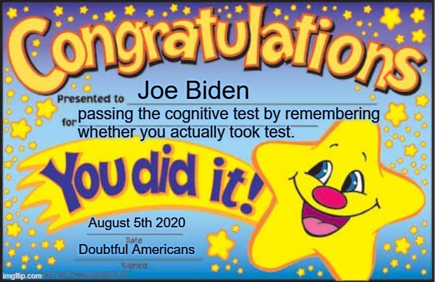 AMERICAN VOTERS CAN NOW BREATHE A SIGH OF RELIEF.JOE BIDEN PASSED THE COGNITIVE TEST BY REMEMBERING THE THING.NO NOT THAT THING. | Joe Biden; passing the cognitive test by remembering 
whether you actually took test. August 5th 2020; Doubtful Americans | image tagged in joe biden,cognitive test pass,joe biden cognitive test,joe gets happy star,thanks toptencats,dementia biden | made w/ Imgflip meme maker