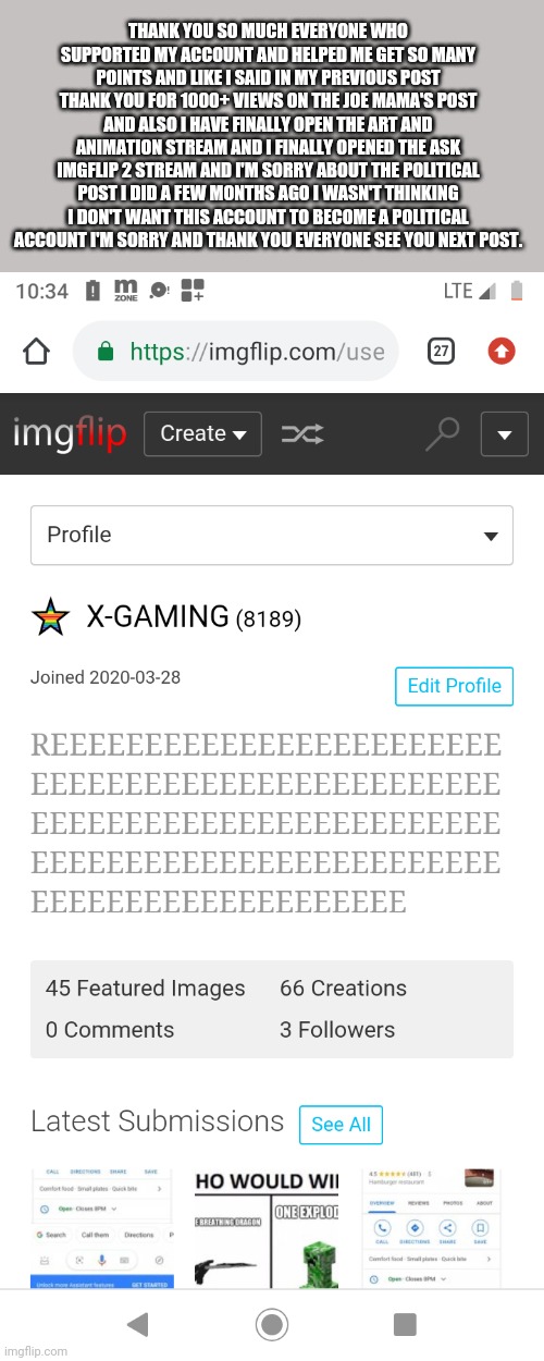 THANK YOU SO MUCH EVERYONE WHO SUPPORTED MY ACCOUNT AND HELPED ME GET SO MANY POINTS AND LIKE I SAID IN MY PREVIOUS POST THANK YOU FOR 1000+ VIEWS ON THE JOE MAMA'S POST AND ALSO I HAVE FINALLY OPEN THE ART AND ANIMATION STREAM AND I FINALLY OPENED THE ASK IMGFLIP 2 STREAM AND I'M SORRY ABOUT THE POLITICAL POST I DID A FEW MONTHS AGO I WASN'T THINKING I DON'T WANT THIS ACCOUNT TO BECOME A POLITICAL ACCOUNT I'M SORRY AND THANK YOU EVERYONE SEE YOU NEXT POST. | made w/ Imgflip meme maker