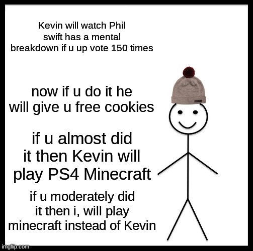 Be Like Bill | Kevin will watch Phil swift has a mental breakdown if u up vote 150 times; now if u do it he will give u free cookies; if u almost did it then Kevin will play PS4 Minecraft; if u moderately did it then i, will play minecraft instead of Kevin | image tagged in memes,be like bill | made w/ Imgflip meme maker