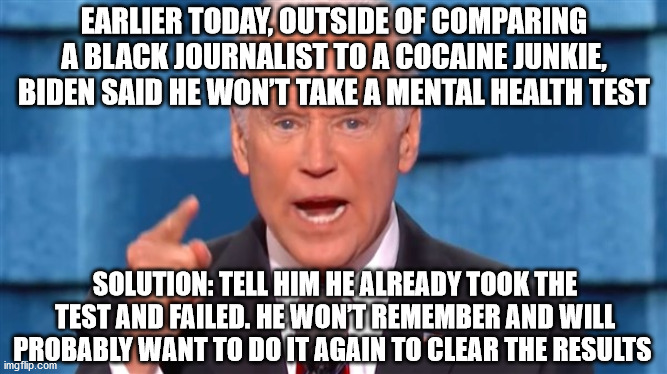 Joe Biden won't take cognitive test and calls out reporter | EARLIER TODAY, OUTSIDE OF COMPARING A BLACK JOURNALIST TO A COCAINE JUNKIE, BIDEN SAID HE WON’T TAKE A MENTAL HEALTH TEST; SOLUTION: TELL HIM HE ALREADY TOOK THE TEST AND FAILED. HE WON’T REMEMBER AND WILL PROBABLY WANT TO DO IT AGAIN TO CLEAR THE RESULTS | image tagged in joe biden,junkie,cognitive test | made w/ Imgflip meme maker