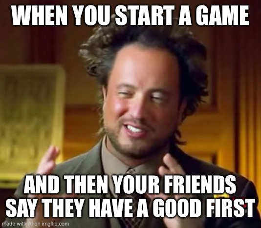 Ancient Aliens Meme | WHEN YOU START A GAME; AND THEN YOUR FRIENDS SAY THEY HAVE A GOOD FIRST | image tagged in memes,ancient aliens | made w/ Imgflip meme maker