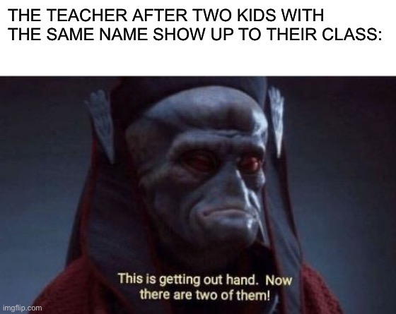 Two of them? | THE TEACHER AFTER TWO KIDS WITH THE SAME NAME SHOW UP TO THEIR CLASS: | image tagged in blank white template,this is getting out of hand,memes | made w/ Imgflip meme maker