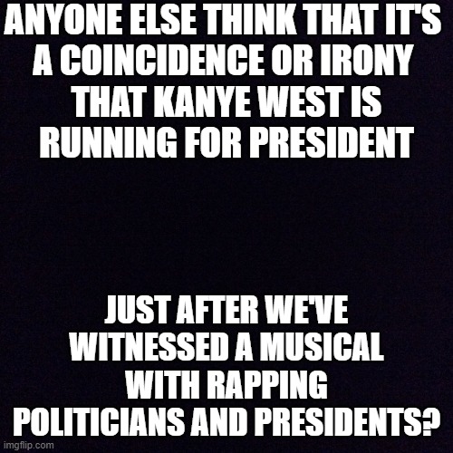 guess he was inspired... lol | ANYONE ELSE THINK THAT IT'S 
A COINCIDENCE OR IRONY 
THAT KANYE WEST IS
RUNNING FOR PRESIDENT; JUST AFTER WE'VE WITNESSED A MUSICAL WITH RAPPING POLITICIANS AND PRESIDENTS? | image tagged in black screen,politics,hamilton,memes,funny | made w/ Imgflip meme maker