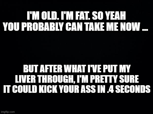 Black background | I'M OLD. I'M FAT. SO YEAH YOU PROBABLY CAN TAKE ME NOW ... BUT AFTER WHAT I'VE PUT MY LIVER THROUGH, I'M PRETTY SURE IT COULD KICK YOUR ASS IN .4 SECONDS | image tagged in black background | made w/ Imgflip meme maker