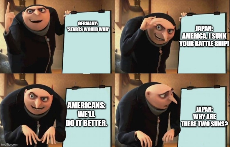 Gru's Plan | JAPAN: AMERICA, I SUNK YOUR BATTLE SHIP! GERMANY: *STARTS WORLD WAR*; AMERICANS: WE'LL DO IT BETTER. JAPAN: WHY ARE THERE TWO SUNS? | image tagged in despicable me diabolical plan gru template | made w/ Imgflip meme maker