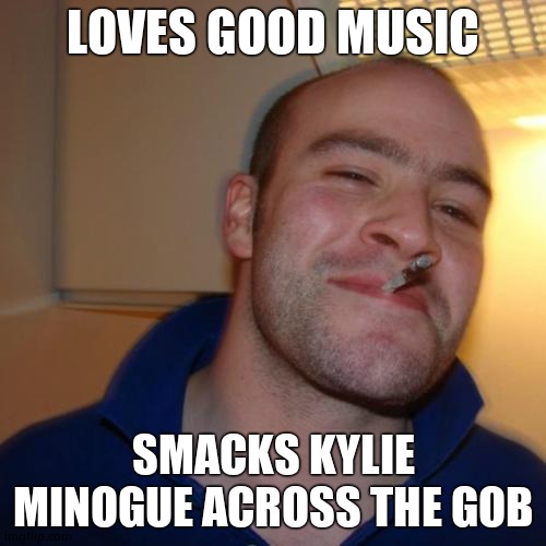 Good Guy Greg | LOVES GOOD MUSIC; SMACKS KYLIE MINOGUE ACROSS THE GOB | image tagged in memes,good guy greg,kylie minogue,kylieminoguesucks,kylie minogue memes,google kylie minogue | made w/ Imgflip meme maker