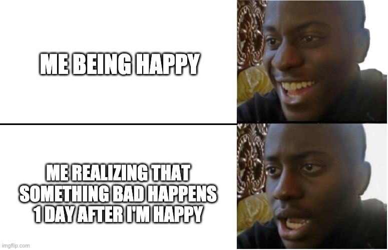 It's always been like this, just picked up on it now. | ME BEING HAPPY; ME REALIZING THAT SOMETHING BAD HAPPENS 1 DAY AFTER I'M HAPPY | image tagged in disappointed black guy | made w/ Imgflip meme maker